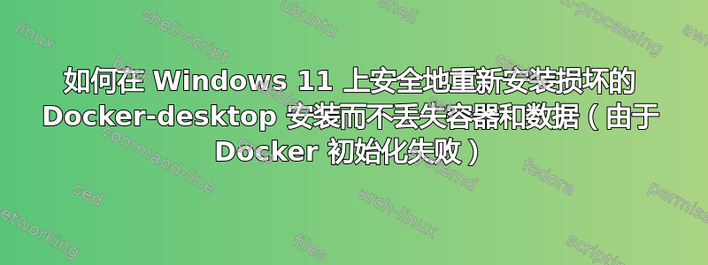 如何在 Windows 11 上安全地重新安装损坏的 Docker-desktop 安装而不丢失容器和数据（由于 Docker 初始化失败）