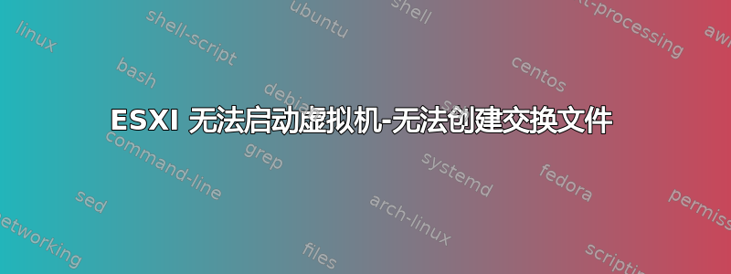 ESXI 无法启动虚拟机-无法创建交换文件