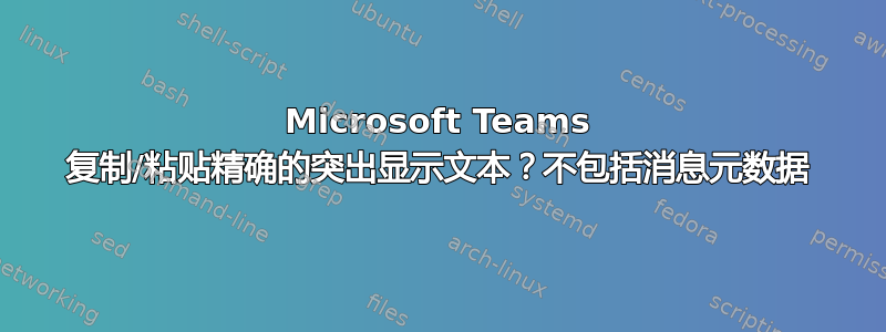 Microsoft Teams 复制/粘贴精确的突出显示文本？不包括消息元数据