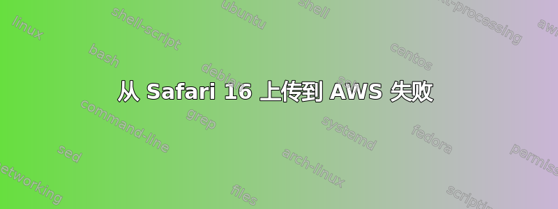 从 Safari 16 上传到 AWS 失败