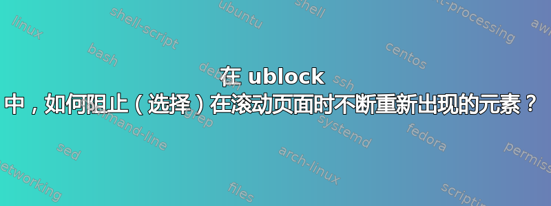 在 ublock 中，如何阻止（选择）在滚动页面时不断重新出现的元素？