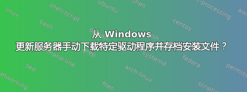 从 Windows 更新服务器手动下载特定驱动程序并存档安装文件？