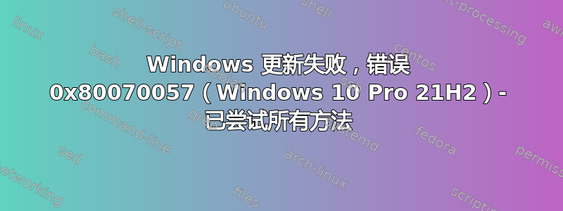 Windows 更新失败，错误 0x80070057（Windows 10 Pro 21H2）- 已尝试所有方法