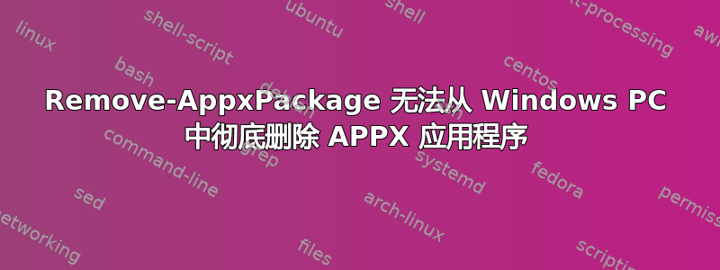 Remove-AppxPackage 无法从 Windows PC 中彻底删除 APPX 应用程序