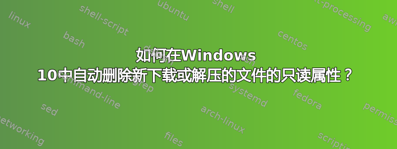 如何在Windows 10中自动删除新下载或解压的文件的只读属性？