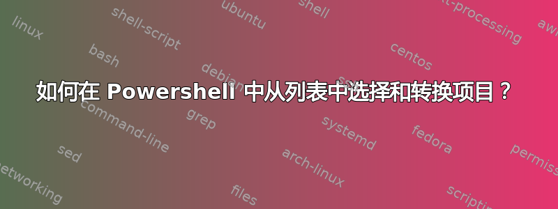 如何在 Powershell 中从列表中选择和转换项目？