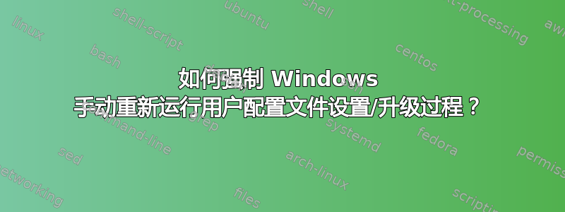 如何强制 Windows 手动重新运行用户配置文件设置/升级过程？