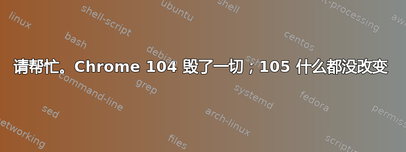 请帮忙。Chrome 104 毁了一切；105 什么都没改变