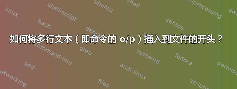 如何将多行文本（即命令的 o/p）插入到文件的开头？