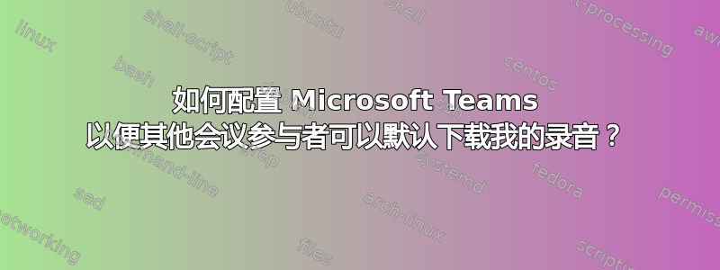 如何配置 Microsoft Teams 以便其他会议参与者可以默认下载我的录音？