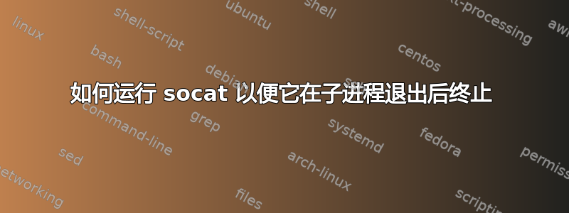 如何运行 socat 以便它在子进程退出后终止