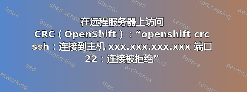 在远程服务器上访问 CRC（OpenShift）：“openshift crc ssh：连接到主机 xxx.xxx.xxx.xxx 端口 22：连接被拒绝”