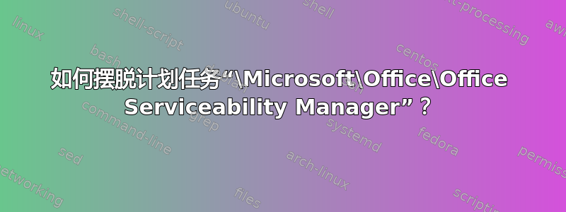 如何摆脱计划任务“\Microsoft\Office\Office Serviceability Manager”？