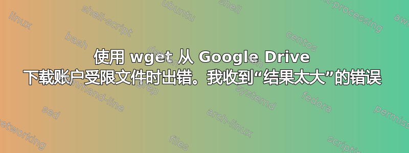 使用 wget 从 Google Drive 下载账户受限文件时出错。我收到“结果太大”的错误