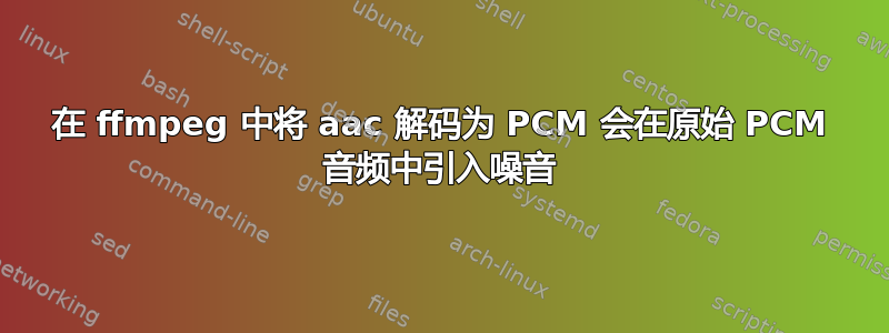 在 ffmpeg 中将 aac 解码为 PCM 会在原始 PCM 音频中引入噪音