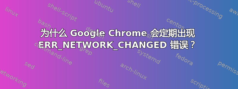 为什么 Google Chrome 会定期出现 ERR_NETWORK_CHANGED 错误？