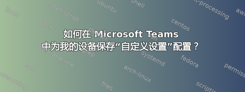 如何在 Microsoft Teams 中为我的设备保存“自定义设置”配置？