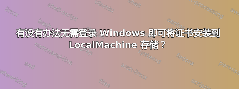 有没有办法无需登录 Windows 即可将证书安装到 LocalMachine 存储？