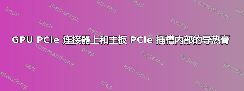 GPU PCIe 连接器上和主板 PCIe 插槽内部的导热膏