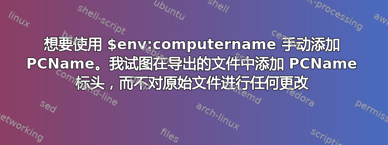 想要使用 $env:computername 手动添加 PCName。我试图在导出的文件中添加 PCName 标头，而不对原始文件进行任何更改