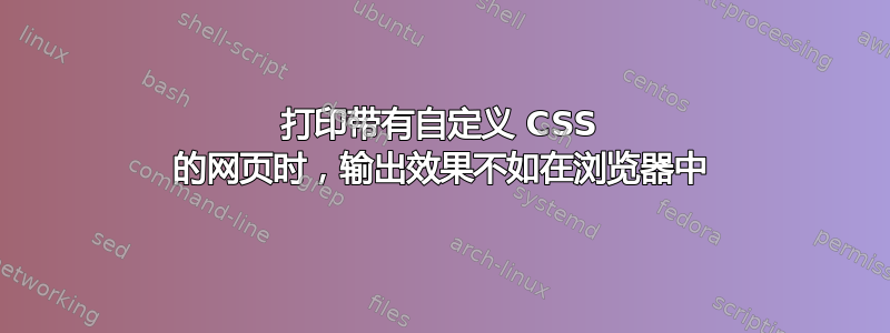 打印带有自定义 CSS 的网页时，输出效果不如在浏览器中