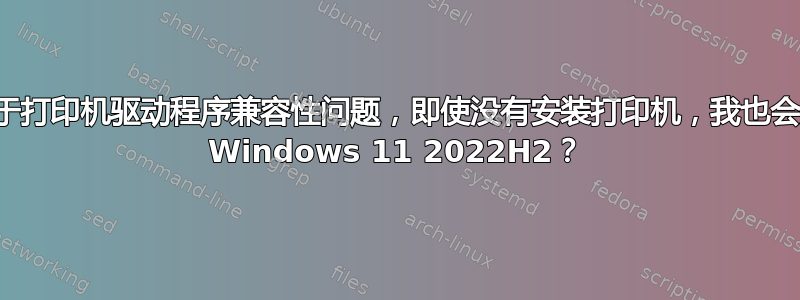 为什么由于打印机驱动程序兼容性问题，即使没有安装打印机，我也会无法安装 Windows 11 2022H2？