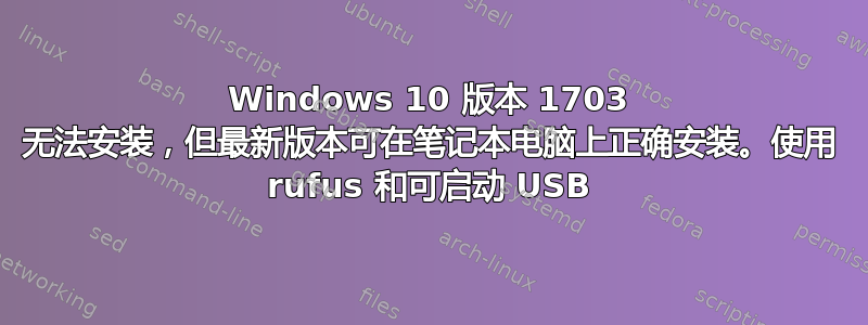 Windows 10 版本 1703 无法安装，但最新版本可在笔记本电脑上正确安装。使用 rufus 和可启动 USB