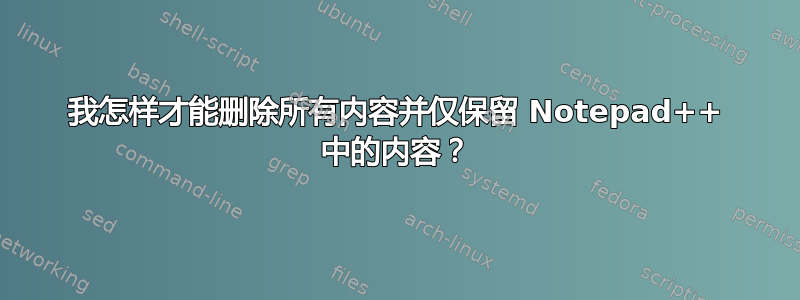 我怎样才能删除所有内容并仅保留 Notepad++ 中的内容？