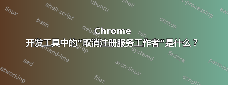 Chrome 开发工具中的“取消注册服务工作者”是什么？