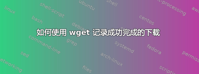 如何使用 wget 记录成功完成的下载