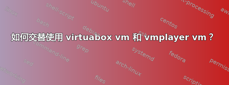 如何交替使用 virtuabox vm 和 vmplayer vm？