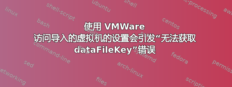 使用 VMWare 访问导入的虚拟机的设置会引发“无法获取 dataFileKey”错误