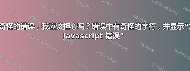 我遇到了一个奇怪的错误，我应该担心吗？错误中有奇怪的字符，并显示“发生了严重的 javascript 错误”