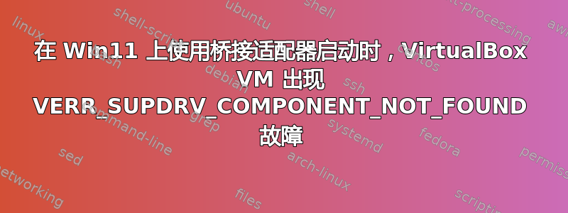 在 Win11 上使用桥接适配器启动时，VirtualBox VM 出现 VERR_SUPDRV_COMPONENT_NOT_FOUND 故障