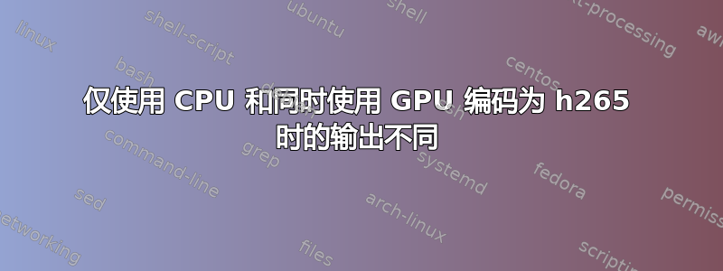 仅使用 CPU 和同时使用 GPU 编码为 h265 时的输出不同