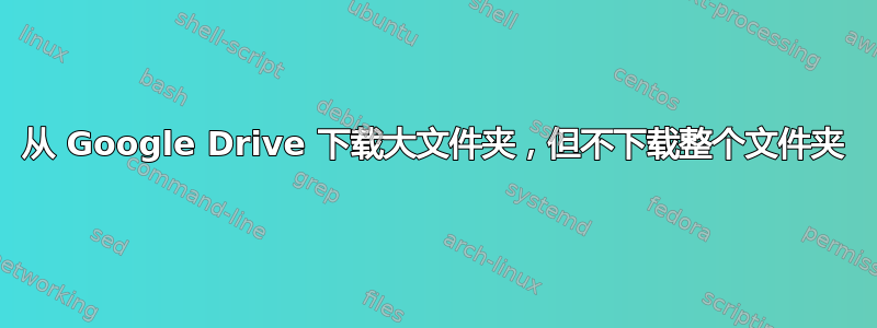 从 Google Drive 下载大文件夹，但不下载整个文件夹