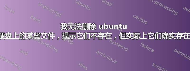 我无法删除 ubuntu 硬盘上的某些文件，提示它们不存在，但实际上它们确实存在