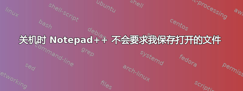 关机时 Notepad++ 不会要求我保存打开的文件