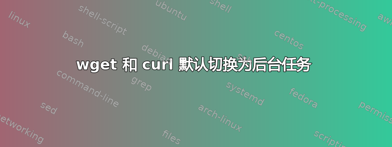 wget 和 curl 默认切换为后台任务