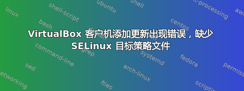 VirtualBox 客户机添加更新出现错误，缺少 SELinux 目标策略文件