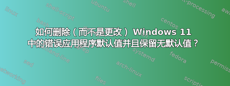 如何删除（而不是更改） Windows 11 中的错误应用程序默认值并且保留无默认值？