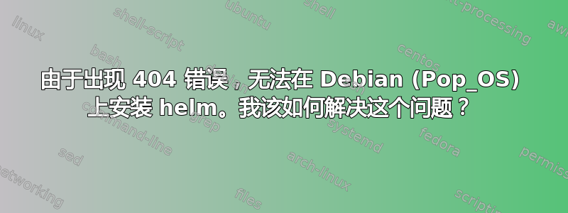 由于出现 404 错误，无法在 Debian (Pop_OS) 上安装 helm。我该如何解决这个问题？