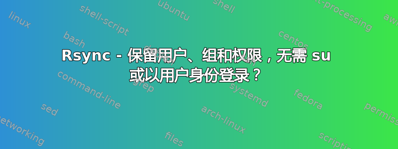 Rsync - 保留用户、组和权限，无需 su 或以用户身份登录？