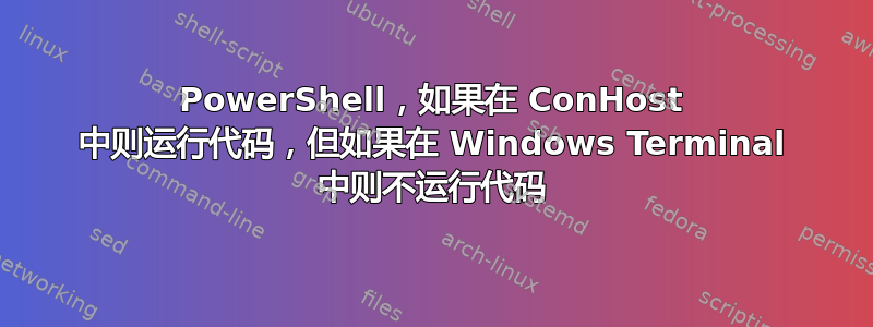 PowerShell，如果在 ConHost 中则运行代码，但如果在 Windows Terminal 中则不运行代码