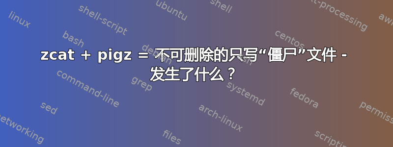 zcat + pigz = 不可删除的只写“僵尸”文件 - 发生了什么？