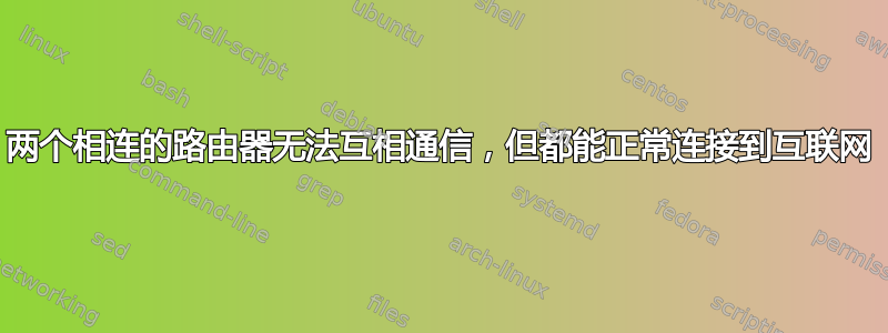 两个相连的路由器无法互相通信，但都能正常连接到互联网