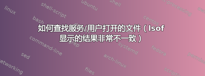 如何查找服务/用户打开的文件（lsof 显示的结果非常不一致）