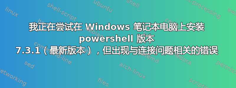 我正在尝试在 Windows 笔记本电脑上安装 powershell 版本 7.3.1（最新版本），但出现与连接问题相关的错误