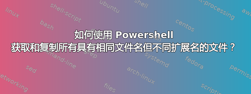 如何使用 Powershell 获取和复制所有具有相同文件名但不同扩展名的文件？