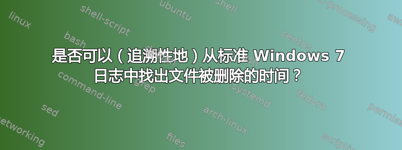 是否可以（追溯性地）从标准 Windows 7 日志中找出文件被删除的时间？